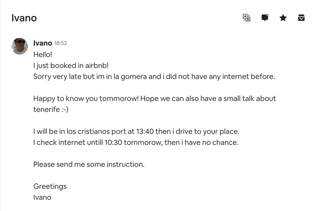Nuevo mensaje. 15 dic. "Hola, acabo de reservar en Airbnb. Disculpa que es tarde pero estoy en La Gomera y no tenía internet antes. Feliz de conocerte mañana. Espero que podamos tener una pequeña charla y hablar sobre Tenerife. Estaré en el puerto de Los Cristianos y conduciré hasta tu lugar. Chequearé internet hasta las 10.30 mañana, luego no podré hacerlo. Por favor, envíame instrucciones. Saludos. Ivano."